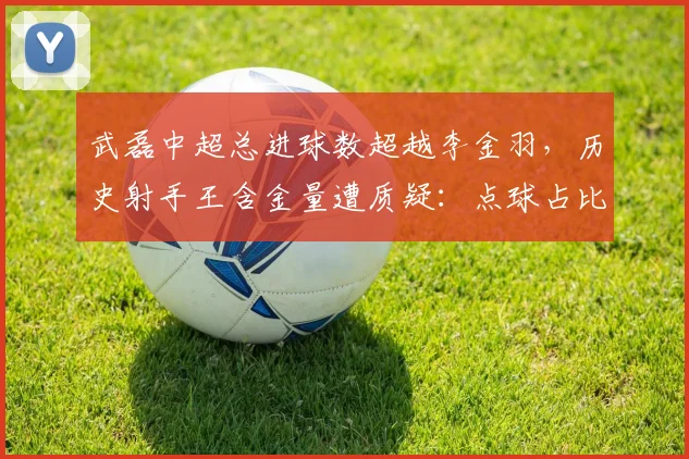 武磊中超总进球数超越李金羽，历史射手王含金量遭质疑：点球占比过高？