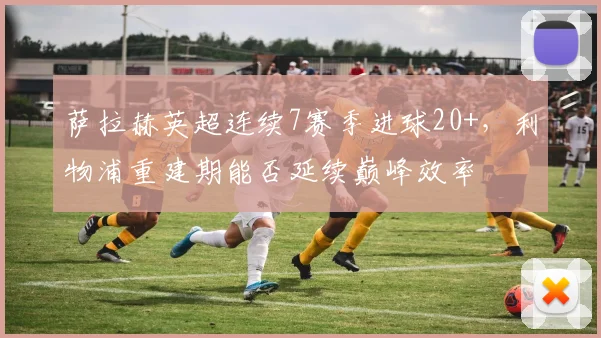 萨拉赫英超连续7赛季进球20+，利物浦重建期能否延续巅峰效率