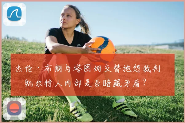 杰伦·布朗与塔图姆交替抱怨裁判，凯尔特人内部是否暗藏矛盾？