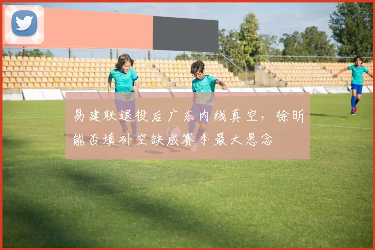 易建联退役后广东内线真空，徐昕能否填补空缺成赛季最大悬念