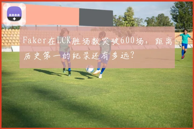 Faker在LCK胜场数突破600场，距离历史第一的纪录还有多远？