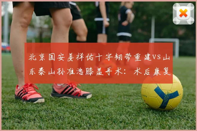 北京国安姜祥佑十字韧带重建vs山东泰山孙准浩膝盖手术:术后康复训练节奏差异