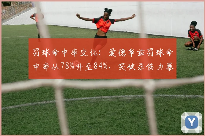 罚球命中率变化：爱德华兹罚球命中率从78%升至84%，突破杀伤力暴增