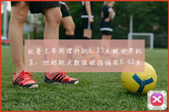 杜普兰蒂斯撑杆跳6.23米破世界纪录，但起跳点数据被指偏离0.02米引发争议